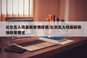 北京出入境最新疫情政策:北京出入境最新疫情政策要求