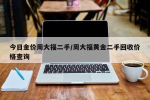 今日金价周大福二手/周大福黄金二手回收价格查询