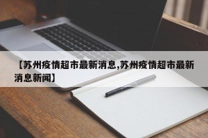 【苏州疫情超市最新消息,苏州疫情超市最新消息新闻】