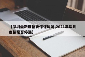 【深圳最新疫情要停课吗吗,2021年深圳疫情是否停课】