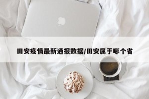 田安疫情最新通报数据/田安属于哪个省