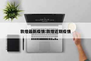 敦煌最新疫情:敦煌近期疫情