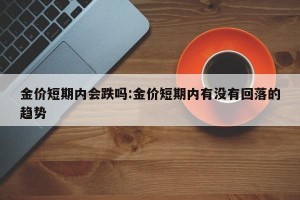 金价短期内会跌吗:金价短期内有没有回落的趋势