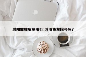 濮阳邯郸货车限行:濮阳货车限号吗?