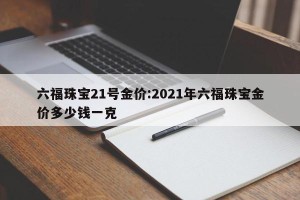 六福珠宝21号金价:2021年六福珠宝金价多少钱一克