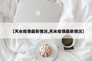 【天水疫情最新情况,天水疫情最新情况】