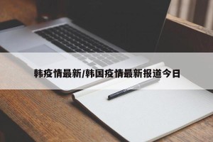 韩疫情最新/韩国疫情最新报道今日