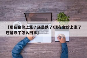 【现在金价上涨了还是跌了/现在金价上涨了还是跌了怎么回事】