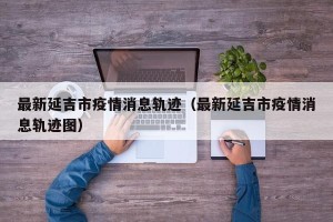 最新延吉市疫情消息轨迹（最新延吉市疫情消息轨迹图）