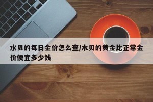 水贝的每日金价怎么查/水贝的黄金比正常金价便宜多少钱