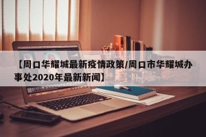 【周口华耀城最新疫情政策/周口市华耀城办事处2020年最新新闻】