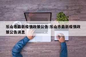 乐山市最新疫情政策公告:乐山市最新疫情政策公告消息