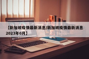 【新加坡疫情最新消息/新加坡疫情最新消息2023年6月】