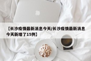 【长沙疫情最新消息今天/长沙疫情最新消息今天新增了15例】