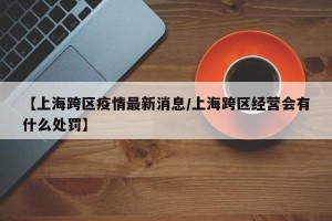 【上海跨区疫情最新消息/上海跨区经营会有什么处罚】