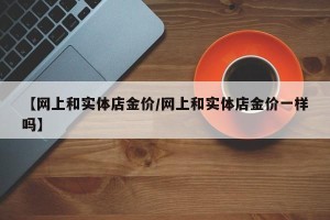 【网上和实体店金价/网上和实体店金价一样吗】