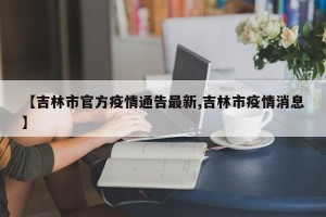 【吉林市官方疫情通告最新,吉林市疫情消息】