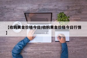 【收购黄金价格今日/收购黄金价格今日行情】