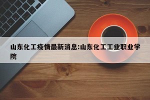 山东化工疫情最新消息:山东化工工业职业学院