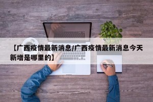 【广西疫情最新消息/广西疫情最新消息今天新增是哪里的】