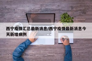 西宁疫情汇总最新消息/西宁疫情最新消息今天新增病例