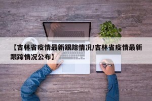 【吉林省疫情最新跟踪情况/吉林省疫情最新跟踪情况公布】