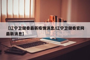 【辽宁卫健委最新疫情消息/辽宁卫健委官网最新消息】