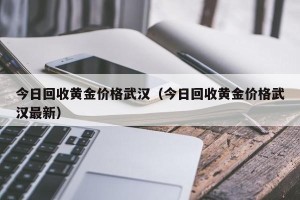 今日回收黄金价格武汉（今日回收黄金价格武汉最新）