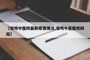 【宝鸡中医院最新疫情情况,宝鸡中医医院网站】