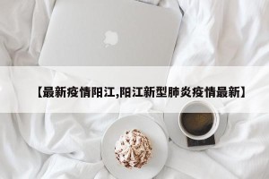 【最新疫情阳江,阳江新型肺炎疫情最新】