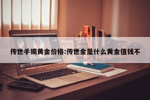 传世手镯黄金价格:传世金是什么黄金值钱不