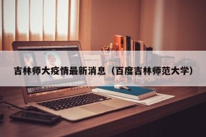 吉林师大疫情最新消息（百度吉林师范大学）