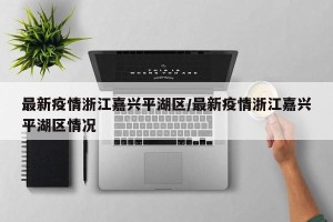 最新疫情浙江嘉兴平湖区/最新疫情浙江嘉兴平湖区情况