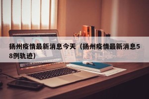 扬州疫情最新消息今天（扬州疫情最新消息58例轨迹）