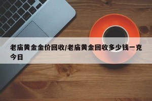 老庙黄金金价回收/老庙黄金回收多少钱一克今日