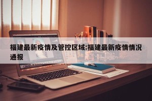 福建最新疫情及管控区域:福建最新疫情情况通报