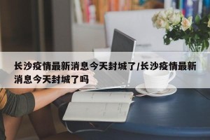 长沙疫情最新消息今天封城了/长沙疫情最新消息今天封城了吗