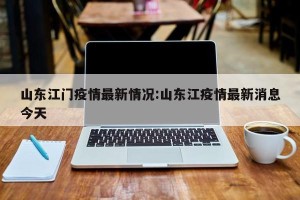 山东江门疫情最新情况:山东江疫情最新消息今天