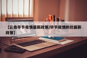 【云南毕节疫情最新政策/毕节疫情防控最新政策】