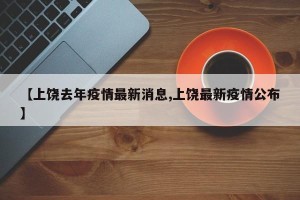 【上饶去年疫情最新消息,上饶最新疫情公布】