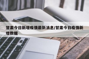 甘肃今日新增疫情最新消息/甘肃今日疫情新增数据