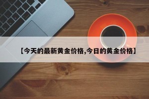 【今天的最新黄金价格,今日的黄金价格】