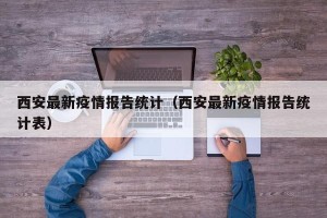 西安最新疫情报告统计（西安最新疫情报告统计表）