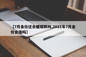 【7月金价还会继续跌吗,2021年7月金价会涨吗】