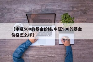 【中证500的基金价格/中证500的基金价格怎么样】