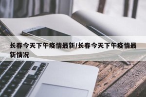 长春今天下午疫情最新/长春今天下午疫情最新情况
