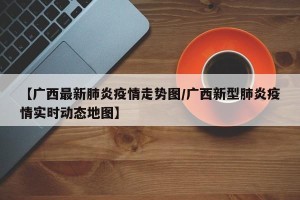 【广西最新肺炎疫情走势图/广西新型肺炎疫情实时动态地图】