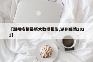 【湖州疫情最新大数据报告,湖州疫情2021】