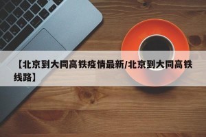 【北京到大同高铁疫情最新/北京到大同高铁线路】