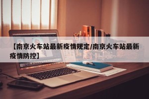 【南京火车站最新疫情规定/南京火车站最新疫情防控】